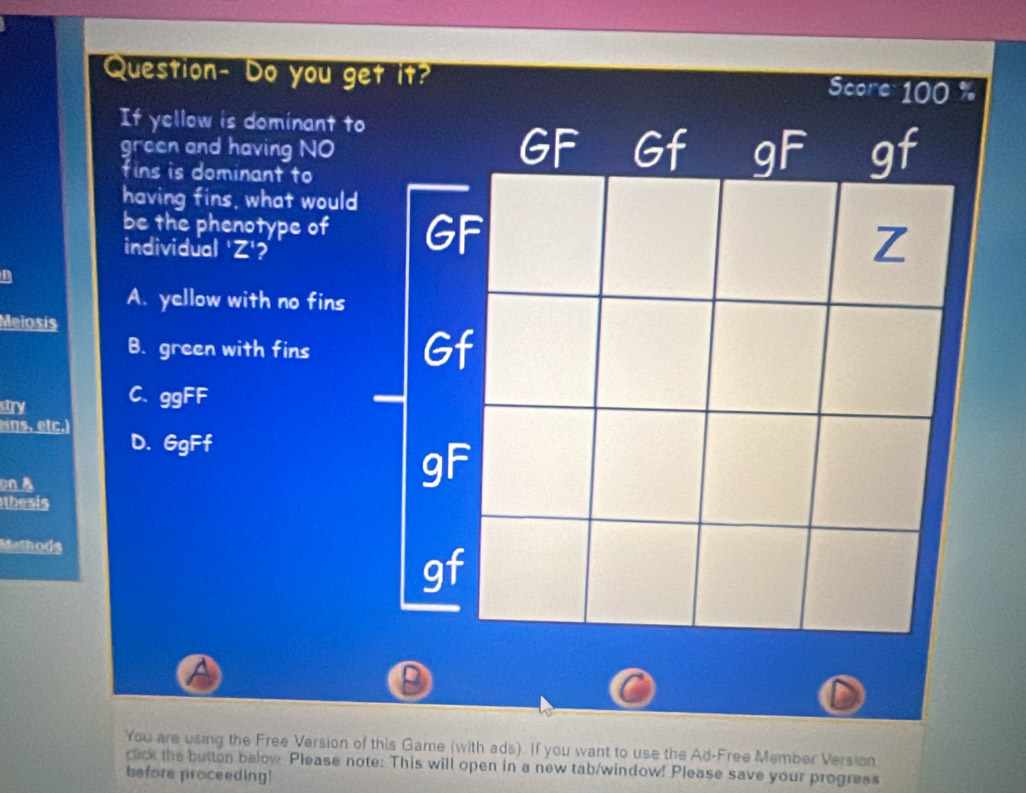 Question- Do you get it?
If yellow is dominant to
green and having NO 
fins is dominant to
having fins, what would
be the phenotype of G
individual 'Z'?
n
A. yellow with no fins
Meiosis
B. green with fins Gf
stry C. ggFF
Nns, etc.)
D. 6gFf
on &
gF
thesis
Methods
gf
A
D
You are using the Free Version of this Game (with ads). If you want to use the Ad-Free Member Version
click the button below Please note: This will open in a new tab/window! Please save your progress
before proceeding!