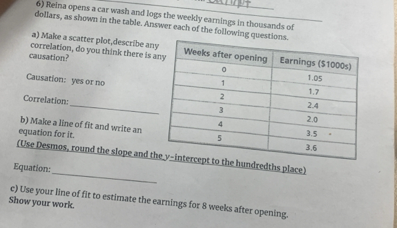 Reina opens a car wash and logs the weekly earnings in thousands of 
dollars, as shown in the table. Answer each of the following que_ 
a) Make a scatter plot,describe an 
correlation, do you think there is a 
causation? 
Causation: yes or no 
_ 
Correlation: 
b) Make a line of fit and write an 
equation for it. 
_ 
(Use Desmos, round the slope and thhe hundredths place) 
Equation: 
c) Use your line of fit to estimate the earnings for 8 weeks after opening. 
Show your work.