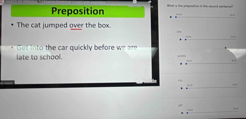 examples ch í e What is the preposition in the second sentence? 
Preposition 0:00 00:06 
The cat jumped over the box. 
late 
00:00 00:0 
Get into the car quickly before we are 
late to school. quickly 
00:00 0 
into 
s 
○ □-□0
get
00 -∞0