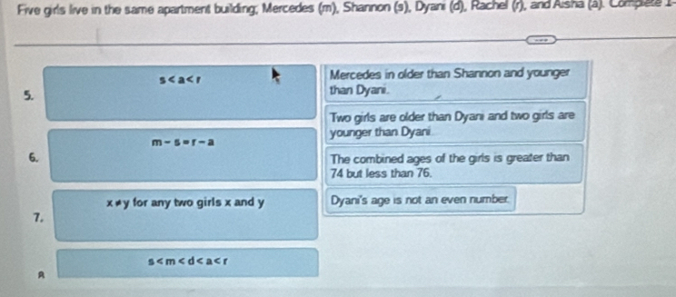 Five girls live in the same apartment building, Mercedes (m), Shannon (s), Dyani (d), Rachel (r), and Aisha (á). Compete I
s
Mercedes in older than Shannon and younger 
5. than Dyani. 
Two girls are older than Dyani and two girls are 
younger than Dyani
m-s=r-a
6. The combined ages of the girls is greater than
74 but less than 76
x!= y for any two girls x and y Dyani's age is not an even number. 
1.
s
A