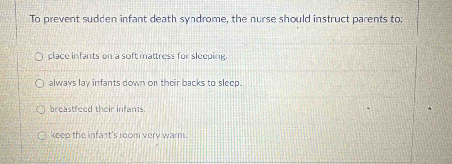 To prevent sudden infant death syndrome, the nurse should instruct parents to:
place infants on a soft mattress for sleeping.
always lay infants down on their backs to sleep.
breastfeed their infants.
keep the infant's room very warm.