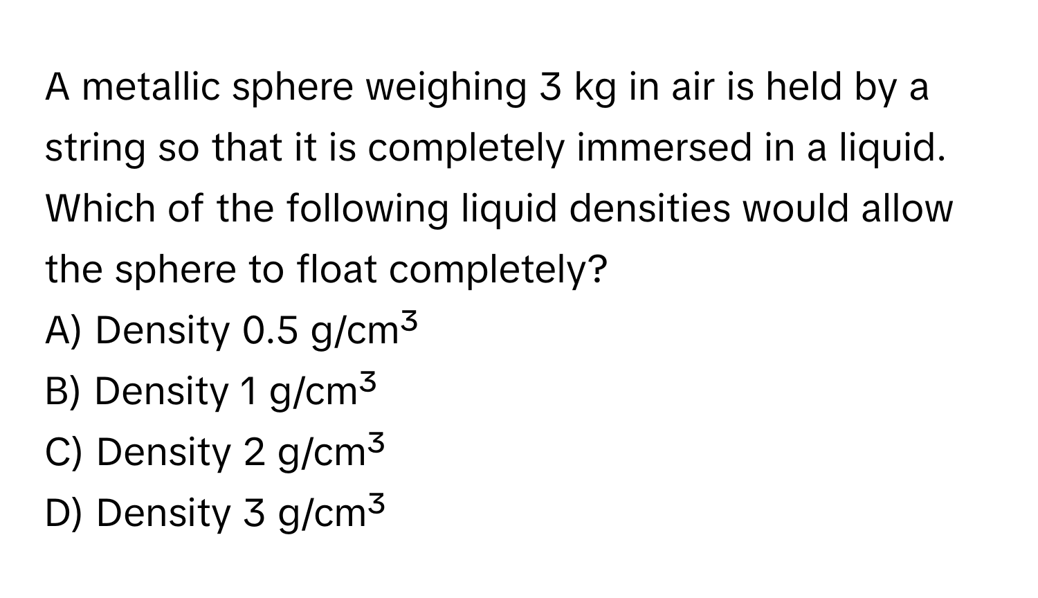 A metallic sphere weighing 3 kg in air is held by a string so that it is completely immersed in a liquid.  Which of the following liquid densities would allow the sphere to float completely?

A) Density 0.5 g/cm³
B) Density 1 g/cm³
C) Density 2 g/cm³
D) Density 3 g/cm³