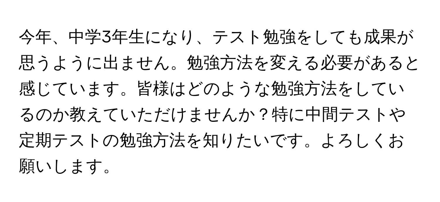 今年、中学3年生になり、テスト勉強をしても成果が思うように出ません。勉強方法を変える必要があると感じています。皆様はどのような勉強方法をしているのか教えていただけませんか？特に中間テストや定期テストの勉強方法を知りたいです。よろしくお願いします。