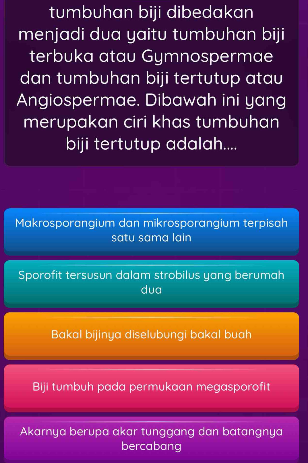 tumbuhan biji dibedakan
menjadi dua yaitu tumbuhan biji
terbuka atau Gymnospermae
dan tumbuhan biji tertutup atau
Angiospermae. Dibawah ini yang
merupakan ciri khas tumbuhan
biji tertutup adalah....
Makrosporangium dan mikrosporangium terpisah
satu sama lain
Sporofit tersusun dalam strobilus yang berumah
dua
Bakal bijinya diselubungi bakal buah
Biji tumbuh pada permukaan megasporofit
Akarnya berupa akar tunggang dan batangnya
bercabang