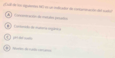 ¿Cuál de los siguientes NO es un indicador de contaminación del suelo?
A Concenitración de metales pesados
B) Contenido de materia orgánica
C pH del suelo
D  Niveles de ruido cercanos