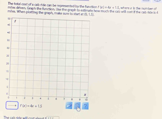 The total cost of a cab ride can be represented by the function f(x)=4x+1.5 , where x is the number of 
miles driven. Graph the function. Use the graph to estimate how much the cab will cost if the cab ride is 4
miles. When plotting the graph, make sure to start at (0,1.5).
f(x)=4x+1.5
? 
The cab ride will cost about sqrt[6](175)