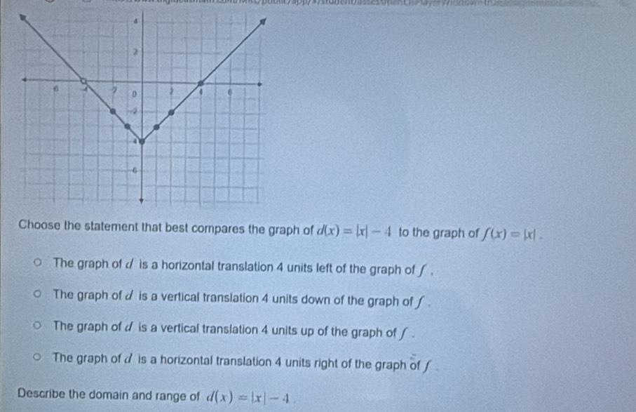 oblt sppy d(x)=|x|-4 to the graph of f(x)=|x|.
The graph of is a horizontal translation 4 units left of the graph of ∫ .
The graph of d is a vertical translation 4 units down of the graph of ∫.
The graph of d is a vertical translation 4 units up of the graph of ∫ .
The graph of is a horizontal translation 4 units right of the graph of 
Describe the domain and range of d(x)=|x|-4