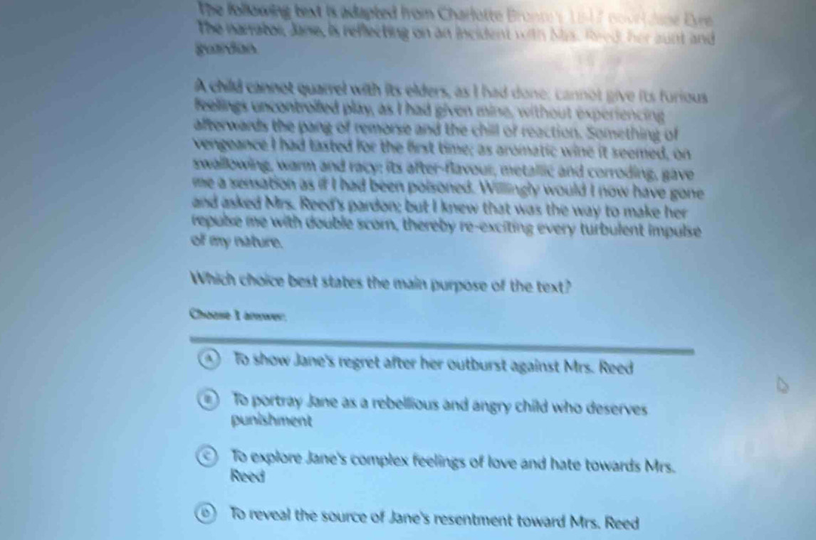 The following text is adapted from Charlotte Bronce y 1 -17 nort dane Evre 
The narrator, Jane, is reflecting on an incident with Mas. Rred, her aunt and
gurdon
A child cannot quarrel with its elders, as I had done; cannot give its furious
feelings uncontrolfed play, as I had given mine, without experiencing
afterwards the pang of remorse and the chill of reaction. Something of
vengeance I had tasted for the first time; as aromatic wine it seemed, on
swallowing, warm and racy; its after-flavour, metallic and corroding, gave
me a sensation as if I had been poisoned. Willingly would I now have gone
and asked Mrs. Reed's pardon; but I knew that was the way to make her
repulse me with double scorn, thereby re-exciting every turbulent impulse
of my nature.
Which choice best states the main purpose of the text?
Chouse 1 arwer.
④ To show Jane's regret after her outburst against Mrs. Reed
To portray Jane as a rebellious and angry child who deserves
punishment
To explore Jane's complex feelings of love and hate towards Mrs.
Reed
0) To reveal the source of Jane's resentment toward Mrs. Reed