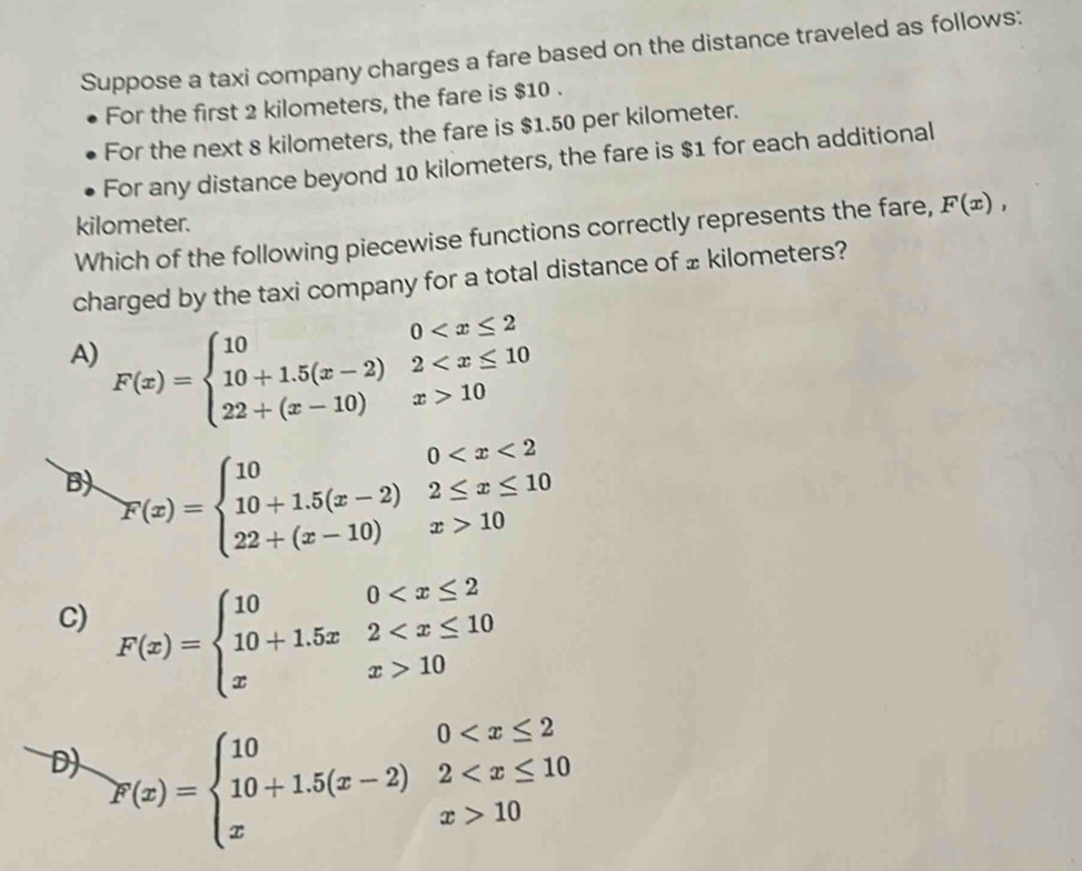 Suppose a taxi company charges a fare based on the distance traveled as follows:
For the first 2 kilometers, the fare is $10.
For the next 8 kilometers, the fare is $1.50 per kilometer.
For any distance beyond 10 kilometers, the fare is $1 for each additional
kilometer. F(x), 
Which of the following piecewise functions correctly represents the fare,
charged by the taxi company for a total distance of ± kilometers?
A) F(x)=beginarrayl 100 10endarray.
B) F(x)=beginarrayl 100 10endarray.
C) F(x)=beginarrayl 100 10endarray.
D) F(x)=beginarrayl 100 10endarray.