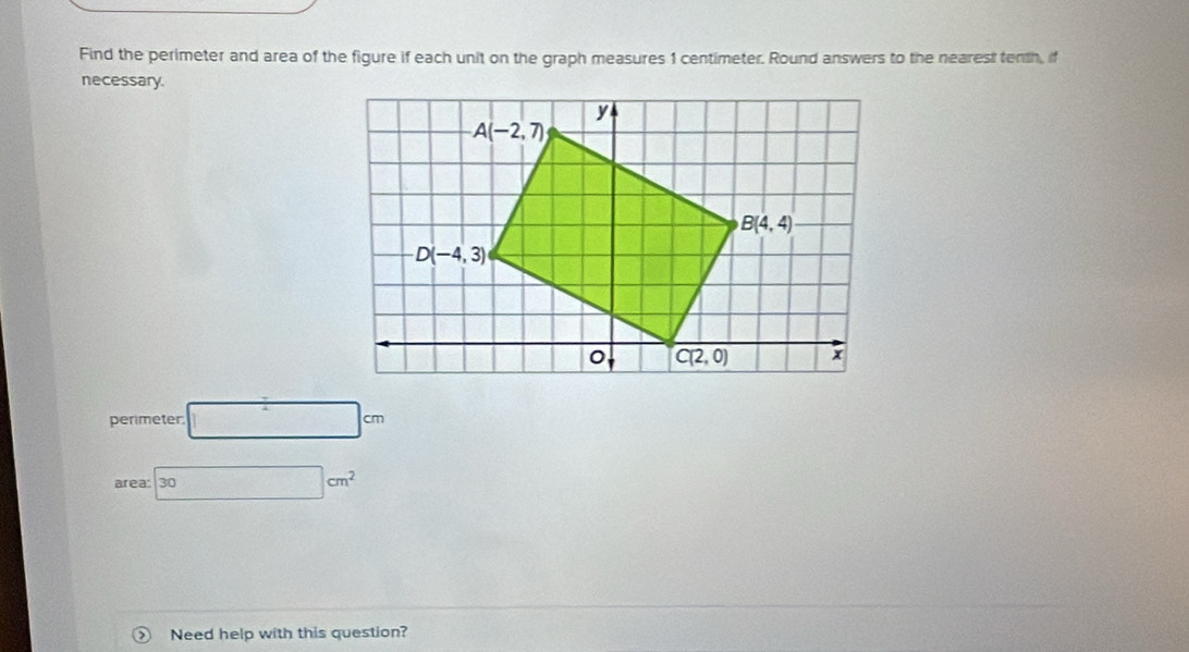 Find the perimeter and area of the figure if each unit on the graph measures 1 centimeter. Round answers to the nearest tenth, if
necessary.
perimeter □ cm
area: 30cm^2
Need help with this question?