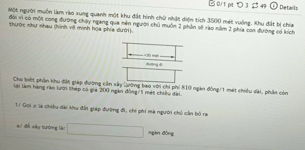 □ 0/1 pt つ 3 49 i Details 
Một người muốn làm rào xung quanh một khu đất hình chữ nhật diện tích 3500 mét vuông. Khu đất bị chia 
đôi vì có một cong đường chạy ngang qua nên người chủ muốn 2 phần sẽ rào nằm 2 phía con đường có kích 
thước như nhau (hình vẽ minh họa phía dưới). 
<<tex>30 mét 
đường đí 
Cho biết phần khu đất giáp đường cần xây Lường bao với chi phí 810 ngàn đồng/ 1 mét chiều dài, phần còn 
lại làm hàng rào lưới thép có giá 200 ngàn đồng/ 1 mét chiều dài. 
1/ Gọi x là chiều dài khu đất giáp đường đi, chi phí mà người chủ cần bỏ ra 
a/ để xây tường là: 
ngàn đồng