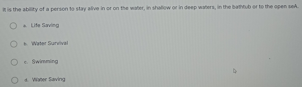 It is the ability of a person to stay alive in or on the water, in shallow or in deep waters, in the bathtub or to the open seA.
a. Life Saving
b. Water Survival
c. Swimming
d. Water Saving