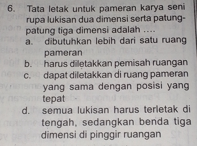 Tata letak untuk pameran karya seni
rupa lukisan dua dimensi serta patung-
patung tiga dimensi adalah ....
a. dibutuhkan lebih dari satu ruang
pameran
b. harus diletakkan pemisah ruangan
c. dapat diletakkan di ruang pameran
yang sama dengan posisi yang
tepat
d. semua lukisan harus terletak di
tengah, sedangkan benda tiga
dimensi di pinggir ruangan