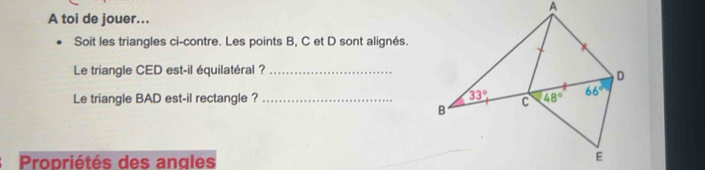 A toi de jouer...
Soit les triangles ci-contre. Les points B, C et D sont alignés.
Le triangle CED est-il équilatéral ?_
Le triangle BAD est-il rectangle ? _
Propriétés des angles