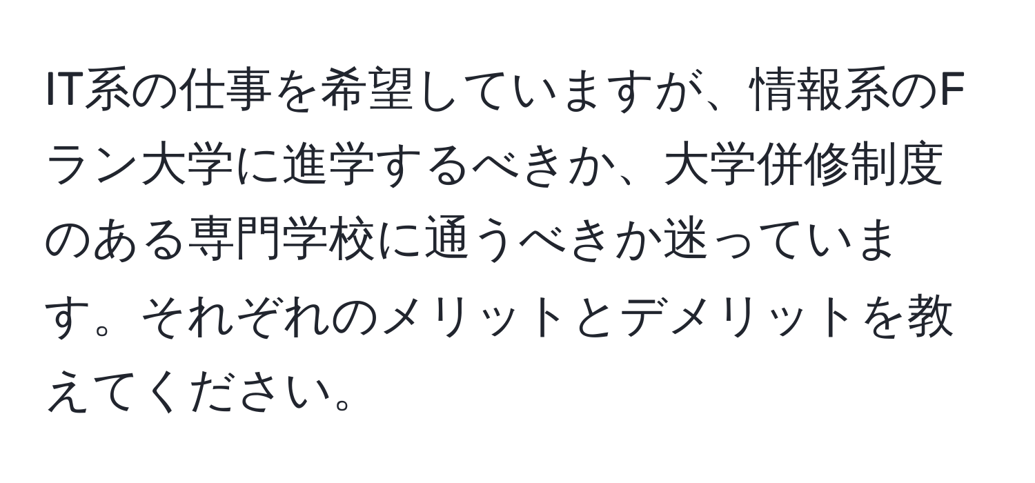 IT系の仕事を希望していますが、情報系のFラン大学に進学するべきか、大学併修制度のある専門学校に通うべきか迷っています。それぞれのメリットとデメリットを教えてください。