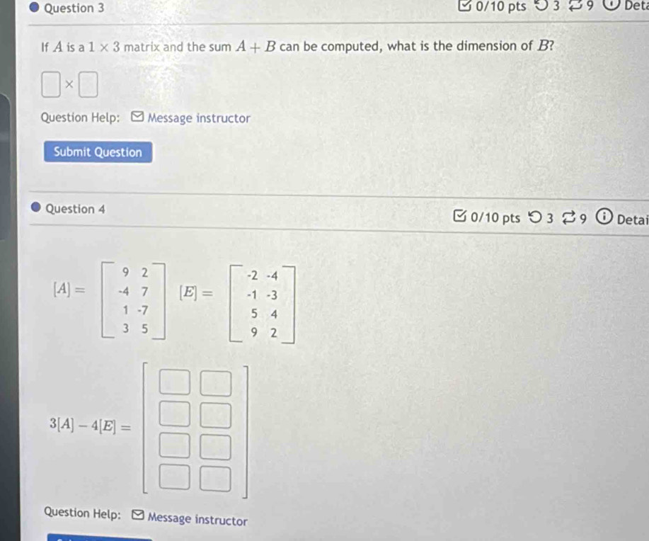 つ 3 29 Det 
If A is a 1* 3 mat rix and the sum A+B can be computed, what is the dimension of B?
□ * □
Question Help: Message instructor 
Submit Question 
Question 4 0/10 pts つ 3 ⇄ 9 Detai
[A]=beginbmatrix 9&2 -4&7 1&-7 3&5endbmatrix (E)=beginbmatrix -2&-4 -1&-3 5&4 9&2endbmatrix
3A(1-6.2)=beginbmatrix □ &□  □ &□  □ &□  □ &□ endbmatrix
Question Help: Message instructor