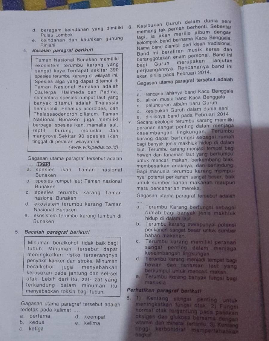 d. beragam keindahan yang dimiliki 6. Kesibukan Guruh dalam dunia seni
memang tak pernah berhenti. Sebentar
Pulau Lombok
e. keindahan dan keunikan gunun lagi, ia akan merilis album dengan
kelompok band bernama Kaca Benggala
Rinjani
4. Bacalah paragraf berikut! Nama band diambil dari kisah tradisional
Taman Nasional Bunaken memiliki Band in beraliran musik keras dan
ekosistem terumbu karang yan beranggotakan enam personal. Band ini
sangat kaya Terdapat sekitar 390 bagi Guruh merupakan lanjutan
spesies terumbu karang di wilayah ini. perjuangannya. Rencananya band ini
akan dirilis pada Februari 2014.
Spesies alga yang dapat ditemui di Gagasan utama paragraf tersebut adalah
Taman Nasional Bunaken adalah
Caulerpa, Halimeda dan Padina,
sementara spesies rumput laut yang a. rencana lahirnya band Kaca Benggaia
banyak ditemui adalah Thalassia b. aliran musik band Kaca Benggala
hemprichii, Enhallus acoroides, dan c. peluncuran album baru Guruh
Thalassaodendron ciliatum. Taman d. kesibukan Guruh dalam dunia seni
Nasional Bunaken juga memiliki e. dirilisnya band pada Februari 2014
berbagai spesies ikan, mamalia laut, 7. Secara ekologis terumbu karang memiliki
reptil, burung, moluska dan peranan sangat penting dalam menjaga
mangrove Sekitar 90 spesies ikan keseimbangan lingkungan. Torumbu
tinggal di perairan wilayah ini. karang dapat berfungsi sebagai rumah 
bagi banyak jenis makhluk hidup di dalam 
(www. wikipedia.co.id) laut. Terumbu karang menjadi tempat bagi
hewan dan tanaman laut yang berkumpul.
Gagasan utama paragraf tersebut adalah untuk mencari makan, berkembang biak.
con membesarkan anaknya, dan berlindung.
a spesies ikan Taman nasional  Bagi manusia terumbu karang mempu
Bunaken nyai potensi perikanan sangat besar, bak
b. spesies rumput laut Taman nasional untuk sumber bahan makanan maupun
Bunaken mata pencaharian mereka
c. spesies terumbu karang Taman Gagasan utama paragraf tersebut adalah
nasional Bunaken
d. ekosistem terumbu karang Taman a. Terumbu Karang berfungsi aebagal
Nasional Bunaken rumah bagi banyak jenis makhluk
e.ekosistem terumbu karang tumbuh d hidup di dalam laut.
Bunaken b. Terumbu karang mempunyal potansi
perikanan sangat besar untuk sumber .
5、 Bacalah paragraf berikut! bahan makanan.
Minuman beralkohol tidak baik bagi c. Terumbu karang memilik! peranan
tubuh. Minuman tersebut dapat sangal penting dalam meniag
meningkatkan risiko terserangnya keseimbangan lingkungan
penyakit kanker dan stroke. Minuman d. Terumbu karang manjadi tempat bagi
howan dan tanaman lout yang
beralkohol juga menyebabkan berkumpul untuk mencari makan.
kerusakan pada jantung dan sel-sel e. Terumbu karang banyak (ungs) bagi
otak. Lebih dari itu, zat- zat yang
terkandung dalam minuman itu manusia
menyebabkan toksin bagi tubuh. Perhatikan paragraf berikut!
8. 1) Kentang sangal penting untuk
Gagasan utama paragraf tersebut adalah meningkätkan füngsi otak 2) Fungei
terletak pada kalimat ....
normal otak tergahfung pada pasoxan
a pertama d. keempat oksigen den glukosa bersamá dengan
b. kedua e. kelima vitamin dan mineral (ertantu. 3j Kentan
c. ketiga tinggi kerböhldrat mempertänankan
tingket