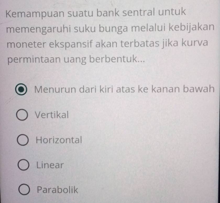 Kemampuan suatu bank sentral untuk
memengaruhi suku bunga melalui kebijakan
moneter ekspansif akan terbatas jika kurva
permintaan uang berbentuk...
Menurun dari kiri atas ke kanan bawah
Vertikal
Horizontal
Linear
Parabolik