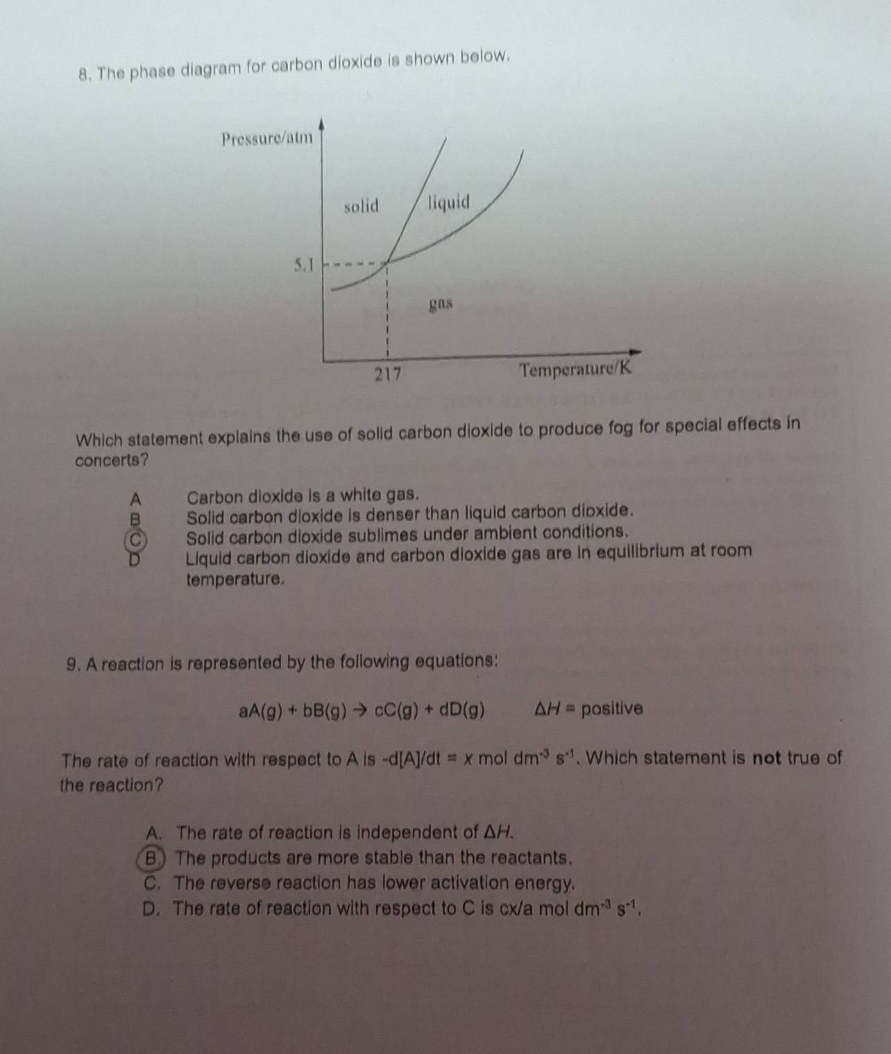 The phase diagram for carbon dioxide is shown below.
Pressure/atm
solid liquid
5.1
gas
217 Temperature/K
Which statement explains the use of solid carbon dioxide to produce fog for special effects in
concerts?
A Carbon dioxide is a white gas.
B Solid carbon dioxide is denser than liquid carbon dioxide.
C Solid carbon dioxide sublimes under ambient conditions.
Líiquid carbon dioxide and carbon dioxide gas are in equilibrium at room
temperature.
9. A reaction is represented by the following equations:
aA(g)+bB(g)to cC(g)+dD(g) △ H= positive
The rate of reaction with respect to Ais-d[A]/dt=xmo dm^(-3)s^(-1). Which statement is not true of
the reaction?
A. The rate of reaction is independent of △ H.
B) The products are more stable than the reactants.
C. The reverse reaction has lower activation energy.
D. The rate of reaction with respect to C is cx/a mol dm^(-3)s^(-1).