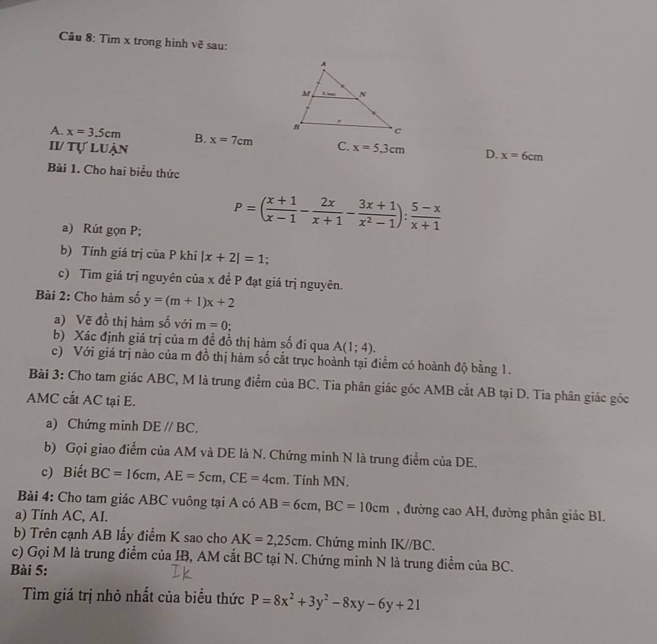 Tìm x trong hình vẽ sau:
A. x=3.5cm
II tự luận C. x=5.3cm
B. x=7cm D. x=6cm
Bài 1. Cho hai biểu thức
a) Rút gọn P;
P=( (x+1)/x-1 - 2x/x+1 - (3x+1)/x^2-1 ): (5-x)/x+1 
b) Tính giá trị của P khi |x+2|=1.
c) Tìm giá trị nguyên của x để P đạt giá trị nguyên.
Bài 2: Cho hàm số y=(m+1)x+2
a) Vẽ đồ thị hàm số với m=0;
b) Xác định giá trị của m đề đồ thị hàm số đi qua A(1;4).
c) Với giá trị nào của m đồ thị hàm số cắt trục hoành tại điểm có hoành độ bằng 1.
Bài 3: Cho tam giác ABC, M là trung điểm của BC. Tia phân giác góc AMB cắt AB tại D. Tia phân giác góc
AMC cắt AC tại E.
a) Chứng minh DE//BC.
b) Gọi giao điểm của AM và DE là N. Chứng minh N là trung điểm của DE.
c) Biết BC=16cm,AE=5cm,CE=4cm. Tính MN.
Bài 4: Cho tam giác ABC vuông tại A có AB=6cm,BC=10cm , đường cao AH, đường phân giác BI.
a) Tính AC, AI.
b) Trên cạnh AB lấy điểm K sao cho AK=2,25cm. Chứng minh IK//BC.
c) Gọi M là trung điểm của IB, AM cắt BC tại N. Chứng minh N là trung điểm của BC.
Bài 5:
Tìm giá trị nhỏ nhất của biểu thức P=8x^2+3y^2-8xy-6y+21