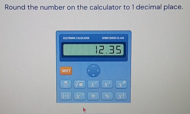 Round the number on the calculator to 1 decimal place. 
ELECTRONIC CELCULATOR SPARK SERIES CS -150
12.35
SHIFT
- x X X
(−) X π 95 X!