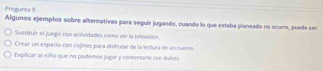 Pregunta 9
Algunos ejemplos sobre alternativas para seguir jugando, cuando lo que estaba planeado no ocurre, puede ser:
Sustituir el juego con actividades como ver la televisión.
Crear un espacio con cojines para disfrutar de la lectura de un cuento.
Explicar al niño que no podemos jugar y contentarlo con dulces.