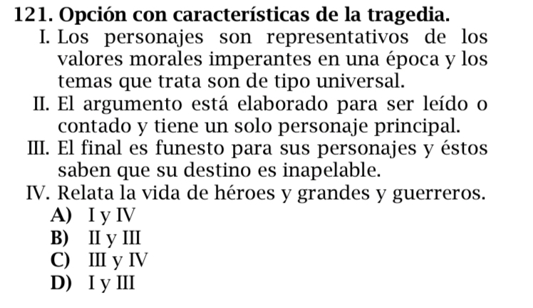 Opción con características de la tragedia.
I. Los personajes son representativos de los
valores morales imperantes en una época y los
temas que trata son de tipo universal.
II. El argumento está elaborado para ser leído o
contado y tiene un solo personaje principal.
III. El final es funesto para sus personajes y éstos
saben que su destino es inapelable.
IV. Relata la vida de héroes y grandes y guerreros.
A) I y IV
B) I y III
C) Ⅲ y IV
D) I yⅢI