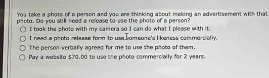 You take a photo of a person and you are thinking about making an advertisement with that
photo. Do you still need a release to use the photo of a person?
I took the photo with my camera so I can do what I please with it.
I need a photo release form to use someone's likeness commercially.
The person verbally agreed for me to use the photo of them.
Pay a website $70.00 to use the photo commercially for 2 years.