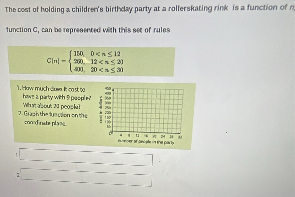 The cost of holding a children's birthday party at a rollerskating rink is a function of n 
function C, can be represented with this set of rules
C(n)=beginarrayl 150,0
1. How much does it cost to 
have a party with 9 people? 
What about 20 people? 
2. Graph the function on the 
coordinate plane. 
1 □°
2 □