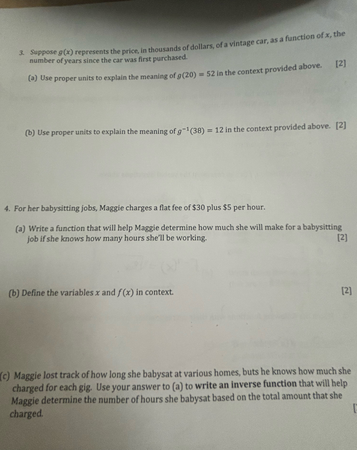 Suppose g(x) represents the price, in thousands of dollars, of a vintage car, as a function of x, the 
number of years since the car was first purchased. 
(a) Use proper units to explain the meaning of g(20)=52 in the context provided above. [2] 
(b) Use proper units to explain the meaning of g^(-1)(38)=12 in the context provided above. [2] 
4. For her babysitting jobs, Maggie charges a flat fee of $30 plus $5 per hour. 
(a) Write a function that will help Maggie determine how much she will make for a babysitting 
job if she knows how many hours she’ll be working. [2] 
(b) Define the variables x and f(x) in context. [2] 
(c) Maggie lost track of how long she babysat at various homes, buts he knows how much she 
charged for each gig. Use your answer to (a) to write an inverse function that will help 
Maggie determine the number of hours she babysat based on the total amount that she 
charged.