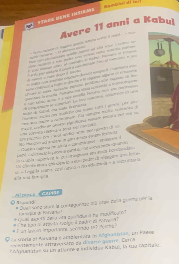 Bambini di ler
18° STArE BENE INSieme
Avere 11 anni a Kabul
- Sono capace di leggere quella lettera come il papã - sus
Non osó pronunciare quelle parole ad alta vooe Luomo  se
suno Parvana - O almeno quasi
duto accanto a suo padre non voleva certo sentirla parlare
E cosl nessun altro, al mercato di Kabul Parvana si trovava
l solo per aiutare il papã a camminare fino al mercato, e por
En realtà non avrebbe neppure dovuto essere I1 I talebani ave
di nuovo a casa dopo il lavoro
vano ordinato a tutte le donne e le ragazze algane di rimanere
chiuse in casa. Avevano persino proíbito alle ragazze di fre
quentare la scuola. Parvana era stata costretta a interrómpere
il suo sesto anno e a sua sorella Nooría non era permesso
di frequentare le superiori. La loro mamma, redattrice in una
radio di Kabul, era stata licenziata.
Parvana usciva per qualche ora quasi tutti i giomi, per alu-
tare suo padre a camminare. Era sempre molto contenta d
uscire, anche se questo significava restare seduta per ore su
una coperta distesa a terra nel mercato
Era piccola, per i suoi undici anni: per questo di so-
lito riusciva ad andare in giro senza essere fermata.
- Questa ragazza mi aiuta a camminare! - spiegava il
papà, indicando la propria gamba, che aveva perso quando
la scuola superiore in cui insegnava era stata bombardata.
Un cliente stava chiedendo a suo padre di rileggere una lette-
ra: -- Leggila piano, così riesco a ricordarmela e a raccontarla
alla mia famiglia.
Mi piace CAPIRE
Rispondi.
Quali sono state le conseguenze più gravi della guerra per la
famiglia di Parvana?
Quali aspetti della vita quotidiana ha modificato?
Che tipo di attività svolge il padre di Parvana?
É un lavoro importante, secondo te? Perché?
O La storia di Parvana è ambientata in Afghanistan, un Paese
recentemente attraversato da diverse guerre, Cerca
l’Afghanistan su un atlante e individua Kabul, la sua capitale.