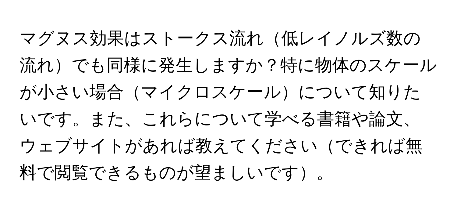 マグヌス効果はストークス流れ低レイノルズ数の流れでも同様に発生しますか？特に物体のスケールが小さい場合マイクロスケールについて知りたいです。また、これらについて学べる書籍や論文、ウェブサイトがあれば教えてくださいできれば無料で閲覧できるものが望ましいです。