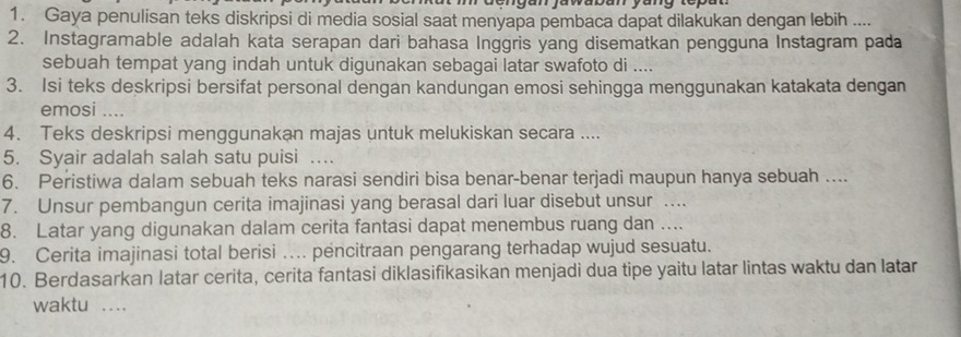 engan ja waban yang topa 
1. Gaya penulisan teks diskripsi di media sosial saat menyapa pembaca dapat dilakukan dengan lebih .... 
2. Instagramable adalah kata serapan dari bahasa Inggris yang disematkan pengguna Instagram pada 
sebuah tempat yang indah untuk digunakan sebagai latar swafoto di .... 
3. Isi teks deskripsi bersifat personal dengan kandungan emosi sehingga menggunakan katakata dengan 
emosi .... 
4. Teks deskripsi menggunakan majas untuk melukiskan secara .... 
5. Syair adalah salah satu puisi … 
6. Peristiwa dalam sebuah teks narasi sendiri bisa benar-benar terjadi maupun hanya sebuah .... 
7. Unsur pembangun cerita imajinasi yang berasal dari luar disebut unsur ….. 
8. Latar yang digunakan dalam cerita fantasi dapat menembus ruang dan .... 
9. Cerita imajinasi total berisi ... pencitraan pengarang terhadap wujud sesuatu. 
10. Berdasarkan latar cerita, cerita fantasi diklasifikasikan menjadi dua tipe yaitu latar lintas waktu dan latar 
waktu ....