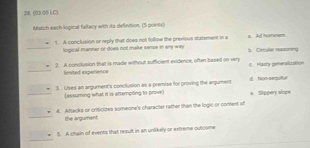 (03.05 LC)
Match each logical fallacy with its definition. (5 points)
1. A conclusion or reply that does not follow the previous statement in a a. Ad hominem
logical manner or does not make sense in any way b. Circular reasoning
2. A conclusion that is made without sufficient evidence, often based on very
limited experience c. Hasty generalization
3. Uses an argument's conclusion as a premise for proving the argument d. Non-sequitur
(assuming what it is attempting to prove) e. Slippery slope
4. Attacks or criticizes someone's character rather than the logic or content of
the argument
5. A chain of events that result in an unlikely or extreme outcome