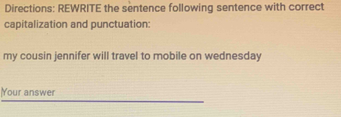 Directions: REWRITE the sentence following sentence with correct 
capitalization and punctuation: 
my cousin jennifer will travel to mobile on wednesday 
|Your answer