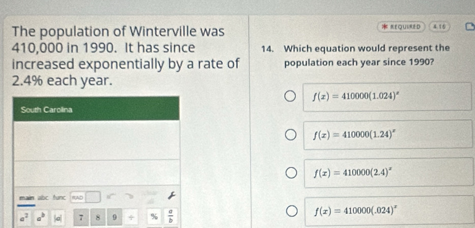 The population of Winterville was
* REQUIRED 4 15
410,000 in 1990. It has since 14. Which equation would represent the
increased exponentially by a rate of population each year since 1990?
2.4% each year.
f(x)=410000(1.024)^x
f(x)=410000(1.24)^x
f(x)=410000(2.4)^x
f(x)=410000(.024)^x