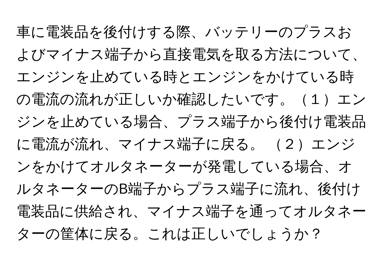 車に電装品を後付けする際、バッテリーのプラスおよびマイナス端子から直接電気を取る方法について、エンジンを止めている時とエンジンをかけている時の電流の流れが正しいか確認したいです。１エンジンを止めている場合、プラス端子から後付け電装品に電流が流れ、マイナス端子に戻る。 ２エンジンをかけてオルタネーターが発電している場合、オルタネーターのB端子からプラス端子に流れ、後付け電装品に供給され、マイナス端子を通ってオルタネーターの筐体に戻る。これは正しいでしょうか？