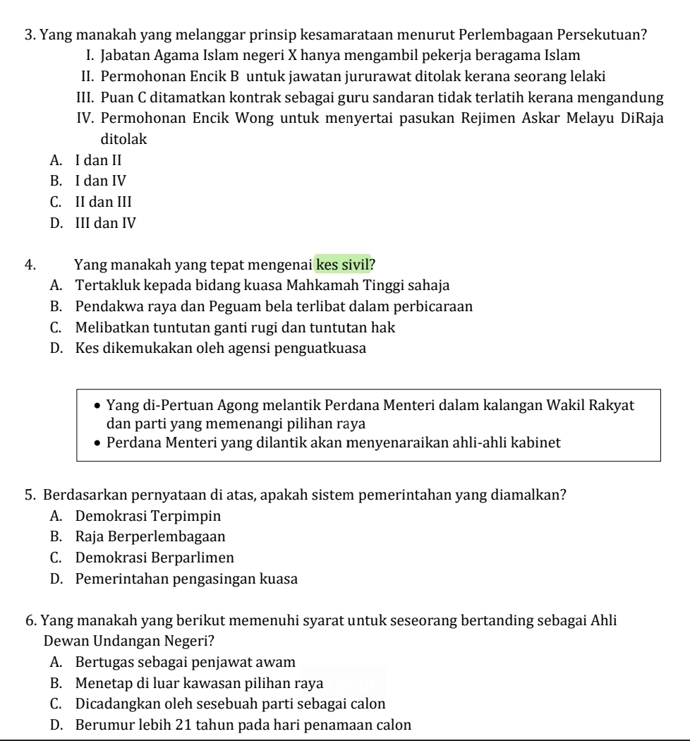 Yang manakah yang melanggar prinsip kesamarataan menurut Perlembagaan Persekutuan?
I. Jabatan Agama Islam negeri X hanya mengambil pekerja beragama Islam
II. Permohonan Encik B untuk jawatan jururawat ditolak kerana seorang lelaki
III. Puan C ditamatkan kontrak sebagai guru sandaran tidak terlatih kerana mengandung
IV. Permohonan Encik Wong untuk menyertai pasukan Rejimen Askar Melayu DiRaja
ditolak
A. I dan II
B. I dan IV
C. II dan III
D. III dan IV
4. Yang manakah yang tepat mengenai kes sivil?
A. Tertakluk kepada bidang kuasa Mahkamah Tinggi sahaja
B. Pendakwa raya dan Peguam bela terlibat dalam perbicaraan
C. Melibatkan tuntutan ganti rugi dan tuntutan hak
D. Kes dikemukakan oleh agensi penguatkuasa
Yang di-Pertuan Agong melantik Perdana Menteri dalam kalangan Wakil Rakyat
dan parti yang memenangi pilihan raya
Perdana Menteri yang dilantik akan menyenaraikan ahli-ahli kabinet
5. Berdasarkan pernyataan di atas, apakah sistem pemerintahan yang diamalkan?
A. Demokrasi Terpimpin
B. Raja Berperlembagaan
C. Demokrasi Berparlimen
D. Pemerintahan pengasingan kuasa
6. Yang manakah yang berikut memenuhi syarat untuk seseorang bertanding sebagai Ahli
Dewan Undangan Negeri?
A. Bertugas sebagai penjawat awam
B. Menetap di luar kawasan pilihan raya
C. Dicadangkan oleh sesebuah parti sebagai calon
D. Berumur lebih 21 tahun pada hari penamaan calon