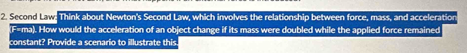 Second Law: Think about Newton's Second Law, which involves the relationship between force, mass, and acceleration 
(F=ma). How would the acceleration of an object change if its mass were doubled while the applied force remained 
constant? Provide a scenario to illustrate this.