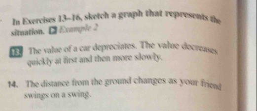 In Exercises 13-16, sketch a graph that represents the 
situation. [ Example 2 
. The value of a car depreciates. The value decreases 
quickly at first and then more slowly. 
14. The distance from the ground changes as your friend 
swings on a swing.