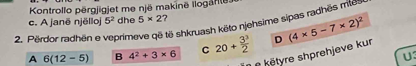 Kontrollo përgjigjet me një makinë Ilogarles 
c. A janë njëlloj 5^2 dhe 5* 2 ? 
2. Përdor radhën e veprimeve që të shkruash këto njehsime sipas radhës rites 
A 6(12-5) B 4^2+3* 6 C 20+ 3^3/2  D (4* 5-7* 2)^2
këtyre shprehjeve kur 
U3