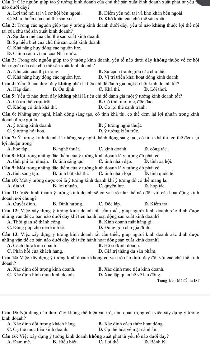 Các nguồn giúp tạo ý tưởng kinh doanh của chủ thể sản xuất kinh doanh xuất phát từ yêu
nào dưới đây?
A. Lợi thế nội tại và cơ hội bên ngoài. B. Điểm yếu nội tại và khó khăn bên ngoài.
C. Mâu thuẫn của chủ thể sản xuất. D. Khó khăn của chủ thể sản xuất.
Câu 2: Trong các nguồn giúp tạo ý tưởng kinh doanh dưới đây, yếu tố nào không thuộc lợi thế nội
tại của chủ thể sản xuất kinh doanh?
A. Sư đam mê của chủ thể sản xuất kinh doanh.
B. Sự hiểu biết của chủ thể sản xuất kinh doanh.
C. Khả năng huy động các nguồn lực.
D. Chính sách vĩ mô của Nhà nước.
Câu 3: Trong các nguồn giúp tạo ý tưởng kinh doanh, yếu tố nào dưới đây không thuộc về cơ hội
bên ngoài của các chủ thể sản xuất kinh doanh?
A. Nhu cầu của thị trường. B. Sự cạnh tranh giữa các chủ thể.
C. Khả năng huy động các nguồn lực. D. Vị trí triển khai hoạt động kinh doanh.
Câu 4: Yếu tố nào dưới đây không phải là tiêu chí để đánh giá một cơ hội kinh doanh tốt?
A. Hấp dẫn. B. Ôn định. C. Khả thi. D. Lỗi thời.
Câu 5: Yếu tố nào dưới đây không phải là tiêu chí để đánh giá một ý tưởng kinh doanh tốt?
A. Có ưu thể vượt trội. B. Có tính mới mẻ, độc đáo.
C. Không có tính khả thi. D. Có lợi thể cạnh tranh.
Câu 6: Những suy nghĩ, hành động sáng tạo, có tính khả thi, có thể đem lại lợi nhuận trong kinh
doanh được gọi là
A. ý tưởng kinh doanh. B. ý tưởng nghệ thuật.
C. ý tưởng hội họa. D. ý tưởng kiển trúc.
Câu 7: Ý tưởng kinh doanh là những suy nghĩ, hành động sáng tạo, có tính khả thi, có thể đem lại
lợi nhuận trong
A. học tập. B. nghệ thuật. C. kinh doanh. D. công tác.
Câu 8: Một trong những đặc điểm của ý tưởng kinh doanh là ý tưởng đó phải có
A. tính phi lợi nhuận. B. tính sáng tạo. C. tính nhân đạo. D. tính xã hội.
Câu 9: Một trong những đặc điểm của ý tưởng kinh doanh là ý tưởng đó phải có
A. tính sáng tạo. B. tính bất khả thi. C. tính nhân loại. D. tính quốc tế.
Câu 10: Một ý tưởng được coi là ý tưởng kinh doanh khi ý tướng đó có thể mang lại
A. địa vj. B. lợi nhuận. C. quyền lực. D. hợp tác.
Câu 11: Việc hình thành ý tưởng kinh doanh sẽ có vai trò như thế nào đối với các hoạt động kinh
doanh nói chung?
A. Quyết định. B. Định hướng. C. Độc lập. D. Kiểm tra.
Câu 12: Việc xây dựng ý tưởng kinh doanh rất cần thiết, giúp người kinh doanh xác định được
những vẫn đề cơ bản nào dưới đây khi tiến hành hoạt động sản xuất kinh doanh?
A. Thời gian sẽ thành công. B. Kinh doanh mặt hàng gì.
C. Đóng góp cho nền kinh tế. D. Đóng góp cho gia đình.
Câu 13: Việc xây dựng ý tưởng kinh doanh rất cần thiết, giúp người kinh doanh xác định được
những vấn đề cơ bản nào dưới đây khi tiến hành hoạt động sản xuất kinh doanh?
A. Cách thức kinh doanh. B. Hồ sơ kinh doanh.
C. Phản hồi của khách hàng. D. Giá trị thặng dư sản phẩm.
Câu 14: Việc xây dựng ý tưởng kinh doanh không có vai trò nào dưới đây đổi với các chủ thể kinh
doanh?
A. Xác định đối tượng kinh doanh. B. Xác định mục tiêu kinh doanh.
C. Xác định hình thức kinh doanh. D. Xác lập quan hệ về lao động.
Trang 1/9 - Mã đề thi DT
Câu 15: Nội dung nào dưới đây không thể hiện vai trò, tầm quan trọng của việc xây dựng ý tưởng
kinh doanh?
A. Xác định đối tượng khách hàng. B. Xác định cách thức hoạt động.
C. Cụ thể mục tiêu kinh doanh. D. Cụ thể hóa về mặt cá nhân.
*  Câu 16: Việc xây dựng ý tưởng kinh doanh không xuất phát từ yếu tổ nào dưới đây?
A. Đam mê. B. Hiểu biết. C. Lơi thể D. Bênh lý.