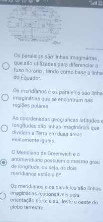 Os paralelos são linhas imaginárias ,
que são utilizadas para diferenciar o
fuso horário , tendo como base a linha
do Equador.
Os meridianos e os paralelos são linha
imaginárias que se encontram nas
regiões polares
As coordenadas geográficas latitudes e
longitudes são linhas imaginárias que
dividem a Terra em duas áreas
exatamente iguais.
O Meridiano de Greenwich e o
antimeridiano possuem o mesmo grau
de longitude, ou seja, os dois
meridianos estão a 0°.
Os meridianos e os paralelos são linhas
imaginárias responsáveis pela
orientação norte e sul, leste e oeste do
globo terrestre.