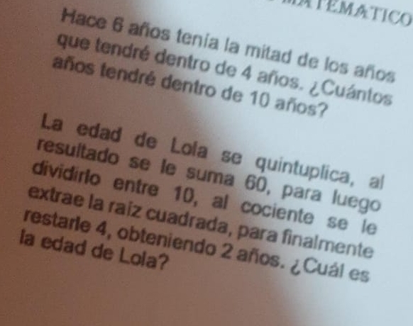 IATEMATICO 
Hace 6 años tenía la mitad de los años 
que tendré dentro de 4 años. ¿Cuántos 
años tendré dentro de 10 años? 
La edad de Lola se quintuplica, al 
resuitado se le suma 60, para luego 
dividirlo entre 10, al cociente se le 
extrae la raiz cuadrada, para finalmente 
restarle 4, obteniendo 2 años. ¿Cuál es 
la edad de Lola?