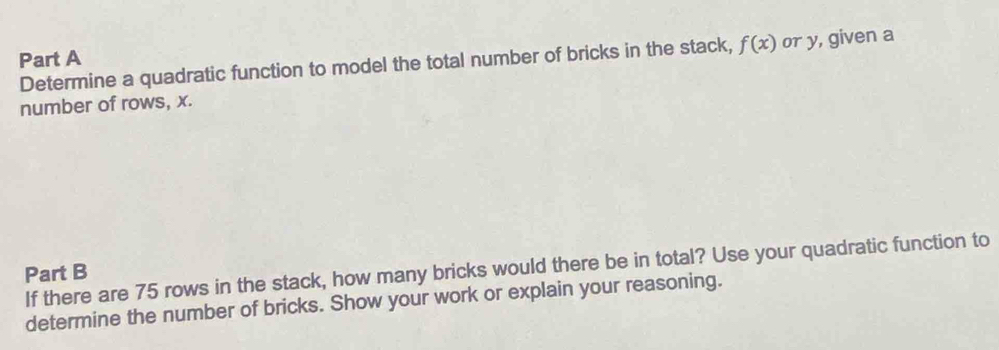 Determine a quadratic function to model the total number of bricks in the stack, f(x) or y, given a 
number of rows, x. 
If there are 75 rows in the stack, how many bricks would there be in total? Use your quadratic function to 
Part B 
determine the number of bricks. Show your work or explain your reasoning.