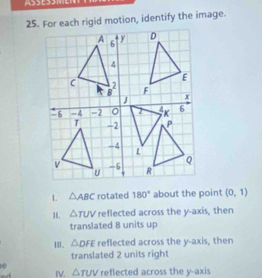 For each rigid motion, identify the image. 
1. △ ABC rotated 180° about the point (0,1)
11. △ TUV reflected across the y-axis, then 
translated 8 units up 
I]|. △ DFE reflected across the y-axis, then 
translated 2 units right 
e 
IV. △ TUV reflected across the y-axis