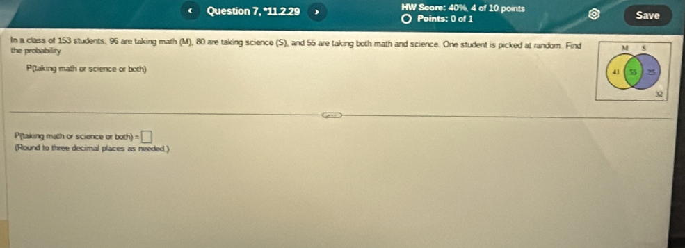 Question 7, *11.2.29 HW Score: 40%, 4 of 10 points Save 
Points: 0 of 1 
In a class of 153 students, 96 are taking math (M), 80 are taking science (S), and 55 are taking both math and science. One student is picked at random. Find M 5
the probability
P (taking math or science or both)
41 55 8
3
P(taking math or science or both] =□
(Round to three decimal places as needed.)