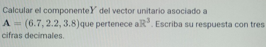 Calcular el componenteY del vector unitario asociado a
A=(6.7,2.2,3.8) que pertenece aR^3. Escriba su respuesta con tres 
cifras decimales.