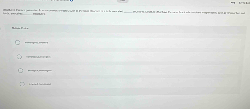 Help Save & Exit
Structures that are passed on from a common ancestor, such as the bone structure of a limb, are called_ , structures. Structures that have the same function but evolved independently, such as wings of bats and
birds, are called _structures.
Multiple Choice
homologous, inherited
homologous; analogous
analogous, homologous
Inherted, homologous