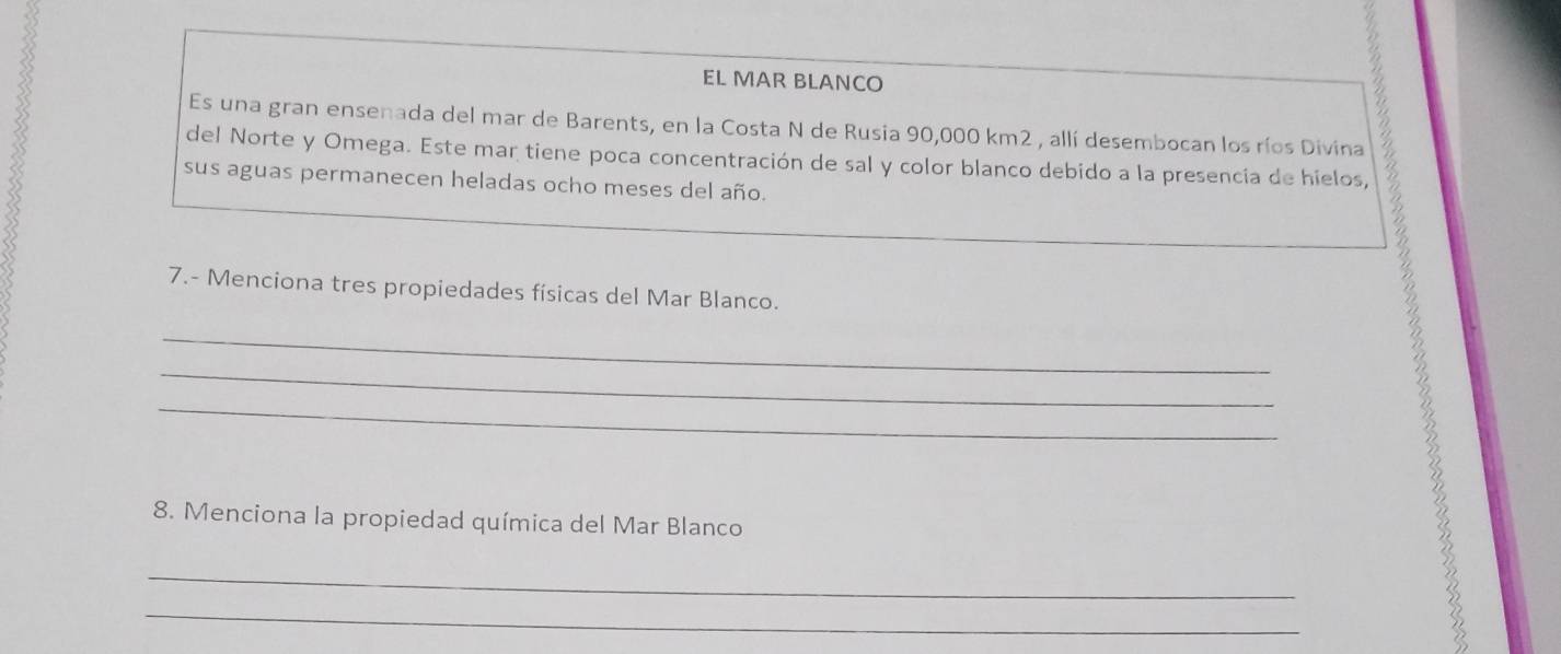 EL MAR BLANCO 
Es una gran ensenada del mar de Barents, en la Costa N de Rusia 90,000 km2 , allí desembocan los ríos Divina 
del Norte y Omega. Este mar tiene poca concentración de sal y color blanco debido a la presencia de hielos, 
sus aguas permanecen heladas ocho meses del año. 
7.- Menciona tres propiedades físicas del Mar Blanco. 
_ 
_ 
_ 
_ 8. Menciona la propiedad química del Mar Blanco 3